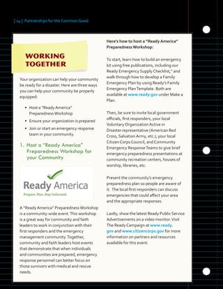 [ 14 ] Partnerships for the Common Good
	 	 	 	
	 	 	
	
 
Your organization can help your community
be ready for a disaster. Here are three ways
you can help your community be properly
equipped:
• Host a “Ready America” 

PreparednessWorkshop
	
• Ensure your organization is prepared
• Join or start an emergency response
team in your community.
1.	Host a “Ready America”
Preparedness Workshop for
your Community
A “Ready America” PreparednessWorkshop
is a community-wide event.This workshop
is a great way for community and faith
leaders to work in conjunction with their
first responders and the emergency
management community.Together,
community and faith leaders host events
that demonstrate that when individuals
and communities are prepared, emergency
response personnel can better focus on
those survivors with medical and rescue
needs.
Here’s how to host a “Ready America”
PreparednessWorkshop:
To start, learn how to build an emergency
kit using free publications, including our
Ready Emergency Supply Checklist,” and
walk through how to develop a Family
Emergency Plan by using Ready’s Family
Emergency PlanTemplate. Both are
available at www.ready.gov under Make a
Plan.
Then, be sure to invite local government
officials, first responders, your local
Voluntary Organization Active in
Disaster representative (American Red
Cross, Salvation Army, etc.), your local
Citizen Corps Council, and Community
Emergency ResponseTeams to give brief
emergency preparedness presentations at
community recreation centers, houses of
worship, libraries, etc.
Present the community’s emergency
preparedness plan so people are aware of
it. The local first responders can discuss
emergencies that could affect your area
and the appropriate responses.
Lastly, show the latest Ready Public Service
Advertisements on a video monitor.Visit
The Ready Campaign at www.ready.
gov and www.citizencorps.gov for more
information on partners and resources
available for this event.
 