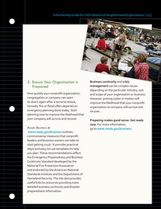 A Partnership Guide for Faith-Based and Neighborhood Organizations [ 15 ]
2.	Ensure	Your	Organization	is	
Prepared
How quickly your nonprofit organization,
congregation or company can open
its doors again after a terrorist attack,
tornado, fire or flood often depends on
emergency planning done today. Start
planning now to improve the likelihood that
your company will survive and recover.
Ready Business at
www.ready.gov/business outlines
commonsense measures that nonprofit
leaders and business owners can take to
start getting ready. It provides practical
steps and easy-to-use templates to help
you plan.These recommendations reflect
the Emergency Preparedness and Business
Continuity Standard developed by the
National Fire Protection Association
and endorsed by the American National
Standards Institute and the Department of
Homeland Security.The site also provides
useful links to resources providing more
detailed business continuity and disaster
preparedness information.
Business continuity and crisis
management can be complex issues
depending on the particular industry, size
and scope of your organization or business.
However, putting a plan in motion will
improve the likelihood that your nonprofit
organization or company will survive and
recover.
Preparing makes good sense. Get ready
now. For more information,
go to www.ready.gov/business.
 