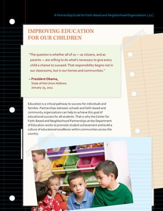 A Partnership Guide for Faith-Based and Neighborhood Organizations [ 17 ]
IMPROVING EDUCATION
FOR OUR CHILDREN
“The question is whether all of us — as citizens, and as
parents — are willing to do what’s necessary to give every
child a chance to succeed.That responsibility begins not in
our classrooms, but in our homes and communities.”
– President Obama,
State of the Union Address
January 25, 2011
Education is a critical pathway to success for individuals and
families. Partnerships between schools and faith-based and
community organizations can help to achieve this goal of
educational success for all students.That is why the Center for
Faith-Based and Neighborhood Partnerships at the Department
of Education works to promote student achievement and build a
culture of educational excellence within communities across the
country.
 
