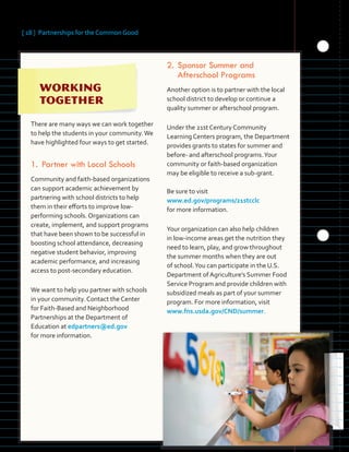 [ 18 ] Partnerships for the Common Good
	 	 	 	
	 	 	
	 	
There are many ways we can work together
to help the students in your community.We
have highlighted four ways to get started.
1.	Partner with Local Schools
Community and faith-based organizations
can support academic achievement by
partnering with school districts to help
them in their efforts to improve low-
performing schools. Organizations can
create, implement, and support programs
that have been shown to be successful in
boosting school attendance, decreasing
negative student behavior, improving
academic performance, and increasing
access to post-secondary education.
We want to help you partner with schools
in your community. Contact the Center
for Faith-Based and Neighborhood
Partnerships at the Department of
Education at edpartners@ed.gov
for more information.
2.	Sponsor Summer and
Afterschool Programs
Another option is to partner with the local
school district to develop or continue a
quality summer or afterschool program.
Under the 21st Century Community
Learning Centers program, the Department
provides grants to states for summer and
before- and afterschool programs.Your
community or faith-based organization
may be eligible to receive a sub-grant.
Be sure to visit
www.ed.gov/programs/21stcclc
for more information.
Your organization can also help children
in low-income areas get the nutrition they
need to learn, play, and grow throughout
the summer months when they are out
of school.You can participate in the U.S.
Department of Agriculture’s Summer Food
Service Program and provide children with
subsidized meals as part of your summer
program. For more information, visit
www.fns.usda.gov/CND/summer.
 