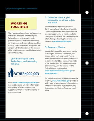 [ 22 ] Partnerships for the Common Good
	 	 	 	 	
	 	 	
	
	 	 	 	
	 	 	 	 	
	 		
	 	 	
The President’s Fatherhood and Mentoring
Initiative is a national effort to impact
father absence in America through
partnerships with fatherhood and family-
serving groups and role models around the
country. The following are many ways you
can join with the President in this national
effort to address the crisis of father absence
across the country.
1.	Join the President in the
Fatherhood and Mentoring
Initiative
Go to www.Fatherhood.gov/initiative to
sign up others and get more information
about being a father or mentor, and
supporting fatherhood and mentoring in
your community.
2.	Distribute cards in your
community for others to join
the effort
Fatherhood and Mentoring Initiative
Cards are available in English and Spanish.
Community members who might not have
access or opportunity to visit the website
can sign up to join with the President in this
effort.To request cards, please send your
request to partnerships@hhs.gov.
3.	Become a Mentor
You can be involved by serving as a mentor
or asking for a mentor. Sometimes, we
know a father can’t be present.That is
when we need others to step up even more
to be involved and be a positive role model
in the life of a child. For more information
on mentoring, visit the website for the
Federal Mentoring Council at
www.federalmentoringcouncil.gov or
www.serve.gov.
For more information or opportunities to be
involved, www.Fatherhood.gov provides a
wide range of resources and information on
fatherhood programs in your community,
descriptions of efforts by State and much
more.
 