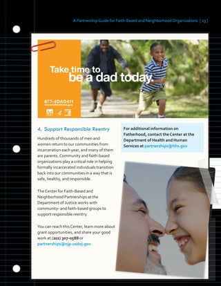 be a dad today.
Take time to
877-4DAD411
www.fatherhood.gov
A Partnership Guide for Faith-Based and Neighborhood Organizations [ 23 ]
	
4.	Support Responsible Reentry
Hundreds of thousands of men and
women return to our communities from
incarceration each year, and many of them
are parents. Community and faith-based
organizations play a critical role in helping
formally incarcerated individuals transition
back into our communities in a way that is
safe, healthy, and responsible.
The Center for Faith-Based and
Neighborhood Partnerships at the
Department of Justice works with
community- and faith-based groups to
support responsible reentry.
You can reach this Center, learn more about
grant opportunities, and share your good
work at (202) 307-0588 or
partnerships@ojp.usdoj.gov.
For additional information on
Fatherhood, contact the Center at the
Department of Health and Human
Services at partnerships@hhs.gov.
 