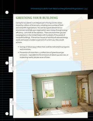 A Partnership Guide for Faith-Based and Neighborhood Organizations [ 25 ]
GREENING YOUR BUILDING
Caring for our planet is an integral part of living out the values
shared by millions of Americans, including communities of faith
and nonprofit organizations.You can be a good steward of our
environment and help your organization save money through energy
efficiency. Let’s look at the statistics. There are more than 370,000
congregations in the United States with hundreds of thousands of
nonprofit buildings. If American houses of worship all reduced energy
waste and saved a modest 10 percent of current use, they would
achieve:
• Savings of about $315 million that could be redirected to programs
and ministries;
• Prevention of more than 1.3 million tons of greenhouse gas
emissions – equivalent to the emissions of about 240,000 cars, or
to planting nearly 300,000 acres of trees.
 