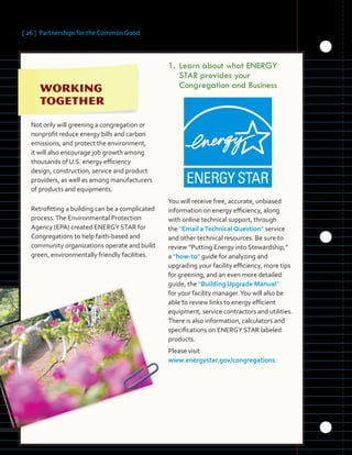 [ 26 ] Partnerships for the Common Good
	 	 	 	
	 	 	
	 	
Not only will greening a congregation or
nonprofit reduce energy bills and carbon
emissions, and protect the environment,
it will also encourage job growth among
thousands of U.S. energy efficiency
design, construction, service and product
providers, as well as among manufacturers
of products and equipments.
Retrofitting a building can be a complicated
process.The Environmental Protection
Agency (EPA) created ENERGY STAR for
Congregations to help faith-based and
community organizations operate and build
green, environmentally friendly facilities.
1.		Learn about what ENERGY
STAR provides your
Congregation and Business
You will receive free, accurate, unbiased
information on energy efficiency, along
with online technical support, through
the “Email aTechnical Question” service
and other technical resources. Be sure to
review “Putting Energy into Stewardship,”
a “how-to” guide for analyzing and
upgrading your facility efficiency, more tips
for greening, and an even more detailed
guide, the “Building Upgrade Manual”
for your facility manager.You will also be
able to review links to energy efficient
equipment, service contractors and utilities.
There is also information, calculators and
specifications on ENERGY STAR labeled
products.
Please visit
www.energystar.gov/congregations.
 