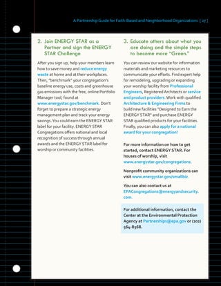 A Partnership Guide for Faith-Based and Neighborhood Organizations [ 27 ]
2.		Join	ENERGY	STAR	as	a	
Partner	and	sign	the	ENERGY	
STAR	Challenge	
After you sign up, help your members learn
how to save money and reduce energy
waste at home and at their workplaces.
Then, “benchmark” your congregation’s
baseline energy use, costs and greenhouse
gas emissions with the free, online Portfolio
Manager tool, found at
www.energystar.gov/benchmark. Don’t
forget to prepare a strategic energy
management plan and track your energy
savings.You could earn the ENERGY STAR
label for your facility. ENERGY STAR
Congregations offers national and local
recognition of success through annual
awards and the ENERGY STAR label for
worship or community facilities.
3.	Educate	others	about	what	you	
are	doing	and	the	simple	steps	
to	become	more	“Green.”
You can review our website for information
materials and marketing resources to
communicate your efforts. Find expert help
for remodeling, upgrading or expanding
your worship facility from Professional
Engineers, Registered Architects or service
and product providers.Work with qualified
Architecture & Engineering Firms to
build new facilities “Designed to Earn the
ENERGY STAR” and purchase ENERGY
STAR qualified products for your facilities.
Finally, you can also apply for a national
award for your congregation!
For more information on how to get
started, contact ENERGY STAR. For
houses of worship, visit
www.energystar.gov/congregations.
Nonprofit community organizations can
visit www.energystar.gov/smallbiz.
You can also contact us at
EPACongregations@energyandsecurity.
com.
For additional information, contact the
Center at the Environmental Protection
Agency at Partnerships@epa.gov or (202)
564-8368.
 