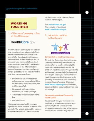 [ 30 ] Partnerships for the Common Good
		
	 	 	 	
	 	 	 	
  
1. Offer	your	Community	a	Tour	
of	HealthCare.gov
HealthCare.gov is an easy-to-use website
that helps Americans take control of their
health care and make the choices that
are right for them by putting the power
of information at their fingertips.You can
empower your members to learn about
these important new health care benefits
made possible by the Affordable Care
Act and how to access them by offering a
simple guided tour of the website. On the
site, your members can learn:
• How families can now keep their
college-age and young adult children
on their family health insurance plan
until the age of 26;
• How people with pre-existing 

conditions can access coverage;
	
• Timeline for implementation of the
law;
• And much more!
Visitors can compare health coverage
options and prices available to them in their
zip code.The website also enables users to
compare the quality of care for hospitals,
nursing homes, home care and dialysis
facilities in their region.
Visit www.HealthCare.gov.
Also available in Spanish, at
www.CuidadoDeSalud.gov.
2.		Link Adults and Kids
to Health care
Connect Kids to health care coverage
Through the Connecting Kids to Coverage
Challenge, community stakeholders can
join the effort to enroll 5 million eligible
uninsured children in Medicaid and the
Children’s Health Insurance Program (CHIP)
within 5 years.You can help families enroll
their eligible kids in your state’s Children’s
Health Insurance or Medicaid program by
providing information at your community
center or house of worship. Check out
www.InsureKidsNow.gov for fact sheets,
posters and other resources to connect kids
to coverage!
Partner with your Local Community
Health Center
You can easily link your members who
need care to a health center in your area.
Community Health Centers provide
primary and preventive care to low-income
individuals and families.They serve as
 