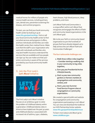 A Partnership Guide for Faith-Based and Neighborhood Organizations [ 31 ]
	 	 	 	
	 	
medical homes for millions of people who
receive health services, including primary
care, dental care, prevention screenings for
disease, and nutrition programs.
To start, you can find your local community
health center by looking it up at
www.hhs.gov/partnerships.Visit or call
your local community health center to find
out what services and programs it offers,
and how individuals and families can make
the health center their medical home. Make
sure that the staff in your organization who
work with individuals and families who
may lack health insurance understand the
services that are available and how people
can sign-up.You can make sure that your
entire community is aware of the services
provided by your local community health
center.
3.		Join the First Lady’s
Let’s Move! Initiative
The First Lady’s Let’s Move! initiative
focuses on an ambitious goal: to solve
the problem of childhood obesity within
a generation. Childhood obesity rates in
America have tripled over the past 30 years
and childhood obesity is associated with
increased risk of asthma, type 2 diabetes,
heart disease, high blood pressure, sleep
problems, and more.
Let’s Move! Faith and Communities is
a unique effort within Let’s Move! that
recognizes and engages the efforts of faith
and community-based organizations in the
Let’s Move! goal.
We invite your faith or community-based
organization to join the hundreds of
groups that have already stepped up to
help achieve the Let’s Move! Faith and
Communities Challenges!
The four nationwide challenges are:
1. Walk three million miles together
– Consider starting a walking club
in your community to log miles
together;
2. Earn 500,000 Presidential Active
Lifestyle Awards;
3. Start 10,000 new community
gardens or farmers markets at
congregations and community
centers; and
4. Host 1,000 new Summer 

Food Service Program sites at 

congregations or community 

organization.
	
We created a special toolkit and website
for congregations and community
organizations participating in Let’s Move!
You can view and download the toolkit at
our HHS Partnership Center website:
www.hhs.gov/partnerships/letsmove
To learn more about Lets Move! go to
www.LetsMove.gov.
 