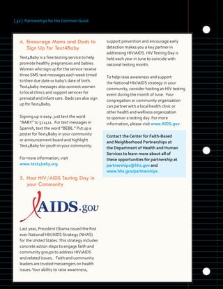 [ 32 ] Partnerships for the Common Good
	 	 	 	 	
	 	 	
	 	 	 	 	
	
4.		Encourage Moms and Dads to
Sign Up for Text4Baby
Text4Baby is a free texting service to help
promote healthy pregnancies and babies.
Women who sign up for the service receive
three SMS text messages each week timed
to their due date or baby’s date of birth.
Text4baby messages also connect women
to local clinics and support services for
prenatal and infant care. Dads can also sign
up forText4Baby.
Signing up is easy: just text the word
“BABY” to 511411. For text messages in
Spanish, text the word “BEBE.” Put up a
poster forText4Baby in your community
or announcement board and highlight
Text4Baby for youth in your community.
For more information, visit
www.text4baby.org.
5.	Host HIV/AIDS Testing Day in
your Community
Last year, President Obama issued the first
ever National HIV/AIDS Strategy (NHAS)
for the United States.This strategy includes
concrete action steps to engage faith and
community groups to address HIV/AIDS
and related issues. Faith and community
leaders are trusted messengers on health
issues.Your ability to raise awareness,
support prevention and encourage early
detection makes you a key partner in
addressing HIV/AIDS. HIVTesting Day is
held each year in June to coincide with
national testing month.
To help raise awareness and support
the National HIV/AIDS strategy in your
community, consider hosting an HIV testing
event during the month of June. Your
congregation or community organization
can partner with a local health clinic or
other health and wellness organization
to sponsor a testing day. For more
information, please visit www.AIDS.gov.
Contact the Center for Faith-Based
and Neighborhood Partnerships at
the Department of Health and Human
Services to learn more about all of
these opportunities for partnership at
partnerships@hhs.gov and
www.hhs.gov/partnerships.
 