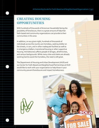 A Partnership Guide for Faith-Based and Neighborhood Organizations [ 33 ]
CREATING HOUSING
OPPORTUNITIES
With hundreds of thousands of American households facing the
possibility of foreclosure, there is a great amount of help that
faith-based and community organizations can provide to their
communities in this area.
In addition, on any given night, hundreds of thousands of
individuals across the country are homeless, seeking shelter on
the streets, in cars, and in other inadequate facilities as well as
in emergency shelters, transitional housing or other supportive
housing. Homelessness affects people of all ages, all ethnicities,
and various backgrounds.While many cities and states are already
working hard to assist the homeless, the need is still great.
The Department of Housing and Urban Development (HUD) and
our Center for Faith-Based and Neighborhood Partnerships at HUD
would like to work with your organization to help those in your
community prevent foreclosures and impact homelessness.
 