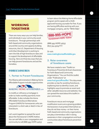 [ 34 ] Partnerships for the Common Good
 
	 	 	
	 	
	 	 	
There are many ways you can help families
and individuals in your community avoid
foreclosure. Through partnerships with
faith-based and community organizations
around the country and capacity building
resources, the U.S. Department of Housing
and Urban Development is working to
stem the tide of high foreclosure rates and
to support the development of affordable
housing. Here are three key ways that you
can help prevent foreclosures and aid the
homeless.
FORECLOSURES
1.	Partner to Prevent Foreclosures
The Obama administration’s Making Home
Affordable Program includes opportunities
to modify or refinance a mortgage in
order to make monthly payments more
affordable. It also includes the Home
Affordable Foreclosure Alternatives
Program (HAFA) for homeowners who are
interested in a short sale or deed-in-lieu of
foreclosure.
Let’s work together to spread the word
about the Homeowner’s HOPE Hotline.
You can ask folks in your congregation and
community to call (888) 995-HOPE (4673)
to learn about the Making Home Affordable
program and to speak with a HUD-
approved housing counselor for free. If you
are having difficulties working with your
mortgage company, ask for “MHA Help”.
(888) 995-HOPE (4673)
(877) 304-9709TTY
Or visit:
www.makinghomeaffordable.gov
2.	Raise awareness
of foreclosure scams
We have created a new “Toolkit on
Foreclosure Prevention & Scam Awareness
for Faith-Based and Community
Organizations.”You can find this toolkit
under “Publications” at
www.hud.gov/offices/fbci.This document
provides 10 tips for avoiding foreclosure,
explaining how to identify a scam, and
highlights ways to promote an event and
other valuable resources and websites.You
can spread the word about this toolkit in
your community.
Foreclosure rescue and mortgage
modification scams are a growing problem.
Homeowners must protect themselves so
they do not lose money—or their home.
Faith-based and community organizations
can play a tremendous role in raising
awareness in their congregations and local
communities about foreclosure prevention
scams.
 