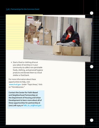 [ 36 ] Partnerships for the Common Good
• Start a food or clothing drive at
your place of worship or in your
community to collect non-perishable
foods, clothing, and personal hygiene
products and donate them to a local
shelter or food bank.
For more information about these
opportunities to help, visit:
www.hud.gov. Under “Topic Areas,” click
on “Homelessness.”
Contact the Center for Faith-Based
and Neighborhood Partnerships at
the Department of Housing and Urban
Development to learn more about all of
these opportunities for partnership at
(202) 708-2404 orTalk_to_us@hud.gov.
 
