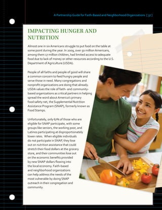 A Partnership Guide for Faith-Based and Neighborhood Organizations [ 37 ]
IMPACTING HUNGER AND
NUTRITION
Almost one in six Americans struggle to put food on the table at
some point during the year. In 2009, over 50 million Americans,
among them 17 million children, had limited access to adequate
food due to lack of money or other resources according to the U.S.
Department of Agriculture (USDA).
People of all faiths and people of good will share
a common concern to feed hungry people and
serve those in need. Many congregations and
nonprofit organizations are doing that already.
USDA values the role of faith- and community-
based organizations as critical partners in helping
spread the word about America’s primary
food safety net, the Supplemental Nutrition
Assistance Program (SNAP), formerly known as
Food Stamps.
Unfortunately, only 67% of those who are
eligible for SNAP participate, with some
groups like seniors, the working poor, and
Latinos participating at disproportionately
lower rates. When eligible individuals
do not participate in SNAP, they lose
out on nutrition assistance that could
stretch their food dollars at the grocery
store, and their communities lose out
on the economic benefits provided
by new SNAP dollars flowing into
the local economy. Faith-based
and neighborhood organizations
can help address the needs of the
most vulnerable by doing SNAP
outreach in their congregation and
community.
 