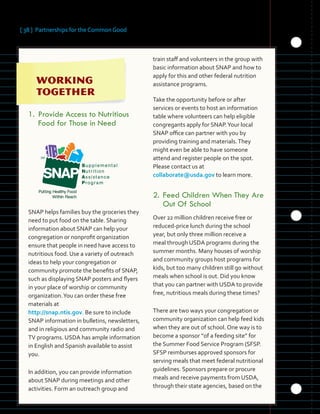 [ 38 ] Partnerships for the Common Good
	 	 	 	
	 	 	 	
	 	 	 	 	
	 	
1.	Provide Access to Nutritious

Food for Those in Need

SNAP helps families buy the groceries they
need to put food on the table. Sharing
information about SNAP can help your
congregation or nonprofit organization
ensure that people in need have access to
nutritious food. Use a variety of outreach
ideas to help your congregation or
community promote the benefits of SNAP,
such as displaying SNAP posters and flyers
in your place of worship or community
organization.You can order these free
materials at
http://snap.ntis.gov. Be sure to include
SNAP information in bulletins, newsletters,
and in religious and community radio and
TV programs. USDA has ample information
in English and Spanish available to assist
you.
In addition, you can provide information 

about SNAP during meetings and other 

activities. Form an outreach group and 

train staff and volunteers in the group with
basic information about SNAP and how to
apply for this and other federal nutrition
assistance programs.
Take the opportunity before or after
services or events to host an information
table where volunteers can help eligible
congregants apply for SNAP.Your local
SNAP office can partner with you by
providing training and materials.They
might even be able to have someone
attend and register people on the spot.
Please contact us at
collaborate@usda.gov to learn more.
2.	Feed Children When They Are
Out Of School
Over 22 million children receive free or
reduced-price lunch during the school
year, but only three million receive a
meal through USDA programs during the
summer months. Many houses of worship
and community groups host programs for
kids, but too many children still go without
meals when school is out. Did you know
that you can partner with USDA to provide
free, nutritious meals during these times?
There are two ways your congregation or
community organization can help feed kids
when they are out of school. One way is to
become a sponsor “of a feeding site” for
the Summer Food Service Program (SFSP.
SFSP reimburses approved sponsors for
serving meals that meet federal nutritional
guidelines. Sponsors prepare or procure
meals and receive payments from USDA,
through their state agencies, based on the
 
