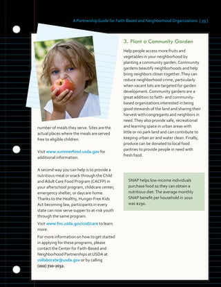 A Partnership Guide for Faith-Based and Neighborhood Organizations [ 39 ]
	 	 	
number of meals they serve. Sites are the
actual places where the meals are served
free to eligible children.
Visit www.summerfood.usda.gov for
additional information.
A second way you can help is to provide a
nutritious meal or snack through the Child
and Adult Care Food Program (CACFP) in
your afterschool program, childcare center,
emergency shelter, or daycare home.
Thanks to the Healthy, Hunger-Free Kids
Act becoming law, participants in every
state can now serve supper to at-risk youth
through the same program.
Visit www.fns.usda.gov/cnd/care to learn
more.
For more information on how to get started
in applying for these programs, please
contact the Center for Faith-Based and
Neighborhood Partnerships at USDA at
collaborate@usda.gov or by calling
(202) 720-2032.
3.	Plant a Community Garden
Help people access more fruits and
vegetables in your neighborhood by
planting a community garden. Community
gardens beautify neighborhoods and help
bring neighbors closer together.They can
reduce neighborhood crime, particularly
when vacant lots are targeted for garden
development. Community gardens are a
great addition to faith- and community-
based organizations interested in being
good stewards of the land and sharing their
harvest with congregants and neighbors in
need.They also provide safe, recreational
and learning space in urban areas with
little or no park land and can contribute to
keeping urban air and water clean. Finally,
produce can be donated to local food
pantries to provide people in need with
fresh food.
SNAP helps low-income individuals
purchase food so they can obtain a
nutritious diet.The average monthly
SNAP benefit per household in 2010
was $290.
 