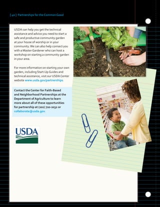 [ 40 ] Partnerships for the Common Good
USDA can help you get the technical
assistance and advice you need to start a
safe and productive community garden
at your house of worship or in your
community.We can also help connect you
with a Master Gardener who can host a
workshop on starting a community garden
in your area.
For more information on starting your own
garden, including Start-Up Guides and
technical assistance, visit our USDA Center
website www.usda.gov/partnerships.
Contact the Center for Faith-Based
and Neighborhood Partnerships at the
Department of Agriculture to learn
more about all of these opportunities
for partnership at (202) 720-2032 or
collaborate@usda.gov.
 