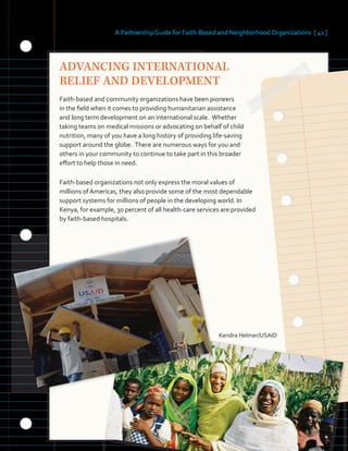 A Partnership Guide for Faith-Based and Neighborhood Organizations [ 41 ]
ADVANCING INTERNATIONAL
RELIEF AND DEVELOPMENT
Faith-based and community organizations have been pioneers
in the field when it comes to providing humanitarian assistance
and long term development on an international scale. Whether
taking teams on medical missions or advocating on behalf of child
nutrition, many of you have a long history of providing life-saving
support around the globe. There are numerous ways for you and
others in your community to continue to take part in this broader
effort to help those in need.
Faith-based organizations not only express the moral values of
millions of Americas, they also provide some of the most dependable
support systems for millions of people in the developing world. In
Kenya, for example, 30 percent of all health-care services are provided
by faith-based hospitals.
Kendra Helmer/USAID
 
