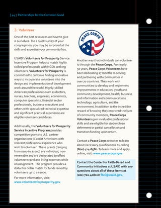 [ 44 ] Partnerships for the Common Good
	3.	Volunteer
One of the best resources we have to give
is ourselves. Do a quick survey of your
congregation; you may be surprised at the
skills and expertise your community has.
USAID’s Volunteers for Prosperity Service
Incentive Program helps to match highly
skilled professionals with NGOs seeking
volunteers.Volunteers for Prosperity is
committed to continue finding innovative
ways to incorporate volunteers into the
design and implementation of development
work around the world. Highly-skilled
American professionals such as doctors,
nurses, teachers, engineers, economists,
computer specialists, financial sector
professionals, business executives and
others with specialized technical expertise
and significant practical experience are
eligible volunteer candidates.
Additionally, the Volunteers for Prosperity
Service Incentive Program provides
competitive grants to U.S. partner
organizations to assist Americans with
relevant professional experience who
wish to volunteer. These grants (ranging
from $500 to $1000) are individual, non-
renewable and are designated to offset
volunteer travel and living expenses while
on assignment. The program provides a
dollar for dollar match for funds raised by
volunteers up to a $1000.
For more information, visit:
www.volunteersforprosperity.gov.
Another way that individuals can volunteer
is through the Peace Corps. For nearly
50 years, Peace CorpsVolunteers have
been dedicating 27 months to serving
and partnering with communities in
over 70 countries.They work with
communities to develop and implement
improvements in education, youth and
community development, health, business
and information and communications
technology, agriculture, and the
environment. In addition to the incredible
reward of knowing they improved the lives
of community members, Peace Corps
Volunteers gain invaluable professional
skills and are eligible for student loan
deferment or partial cancellation and
transition funding upon return.
Contact a Peace Corps recruiter to learn
about necessary qualifications by calling
(800) 424-8580.To learn more and apply
online, visit: www.peacecorps.gov.
Contact the Center for Faith-Based and
Community Initiatives at USAID with any
questions about all of these items at
(202) 712-4080 or fbci@usaid.gov.
 