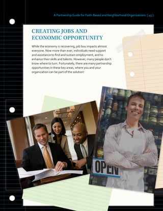 A Partnership Guide for Faith-Based and Neighborhood Organizations [ 45 ]
CREATING JOBS AND
ECONOMIC OPPORTUNITY
While the economy is recovering, job loss impacts almost
everyone. Now more than ever, individuals need support
and assistance to find and sustain employment, and to
enhance their skills and talents. However, many people don’t
know where to turn. Fortunately, there are many partnership
opportunities in these key areas, where you and your
organization can be part of the solution!
 