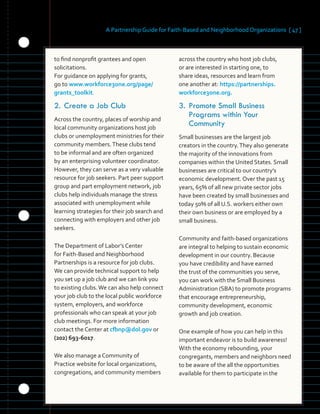 A Partnership Guide for Faith-Based and Neighborhood Organizations [ 47 ]
	 	 	 	 	 	
	 	 	
to find nonprofit grantees and open 

solicitations. 

For guidance on applying for grants, 

go to www.workforce3one.org/page/
	
grants_toolkit.
	
2.	Create a Job Club
Across the country, places of worship and
local community organizations host job
clubs or unemployment ministries for their
community members.These clubs tend
to be informal and are often organized
by an enterprising volunteer coordinator.
However, they can serve as a very valuable
resource for job seekers. Part peer support
group and part employment network, job
clubs help individuals manage the stress
associated with unemployment while
learning strategies for their job search and
connecting with employers and other job
seekers.
The Department of Labor’s Center
for Faith-Based and Neighborhood
Partnerships is a resource for job clubs.
We can provide technical support to help
you set up a job club and we can link you
to existing clubs.We can also help connect
your job club to the local public workforce
system, employers, and workforce
professionals who can speak at your job
club meetings. For more information
contact the Center at cfbnp@dol.gov or
(202) 693-6017.
We also manage a Community of
Practice website for local organizations,
congregations, and community members
across the country who host job clubs,
or are interested in starting one, to
share ideas, resources and learn from
one another at: https://partnerships.
workforce3one.org.
3.	Promote Small Business
Programs within Your
Community
Small businesses are the largest job
creators in the country.They also generate
the majority of the innovations from
companies within the United States. Small
businesses are critical to our country’s
economic development. Over the past 15
years, 65% of all new private sector jobs
have been created by small businesses and
today 50% of all U.S. workers either own
their own business or are employed by a
small business.
Community and faith-based organizations
are integral to helping to sustain economic
development in our country. Because
you have credibility and have earned
the trust of the communities you serve,
you can work with the Small Business
Administration (SBA) to promote programs
that encourage entrepreneurship,
community development, economic
growth and job creation.
One example of how you can help in this
important endeavor is to build awareness!
With the economy rebounding, your
congregants, members and neighbors need
to be aware of the all the opportunities
available for them to participate in the
 