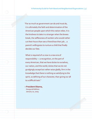 A Partnership Guide for Faith-Based and Neighborhood Organizations [ 3 ]
“For as much as government can do and must do,
it is ultimately the faith and determination of the
American people upon which this nation relies. It is
the kindness to take in a stranger when the levees
break, the selflessness of workers who would rather
cut their hours than see a friend lose their job… a
parent’s willingness to nurture a child that finally
decides our fate.
What is required of us now is a new era of
responsibility — a recognition, on the part of
every American, that we have duties to ourselves,
our nation, and the world, duties that we do not
grudgingly accept but rather seize gladly, firm in the
knowledge that there is nothing so satisfying to the
spirit, so defining of our character, than giving our all
to a difficult task.”
– President Obama,
Inaugural Address
	
January 20, 2009
	
 