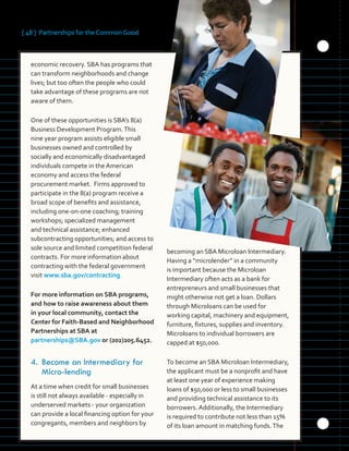 [ 48 ] Partnerships for the Common Good
	 	 	 	
	
economic recovery. SBA has programs that
can transform neighborhoods and change
lives; but too often the people who could
take advantage of these programs are not
aware of them.
One of these opportunities is SBA’s 8(a)
Business Development Program.This
nine year program assists eligible small
businesses owned and controlled by
socially and economically disadvantaged
individuals compete in the American
economy and access the federal
procurement market. Firms approved to
participate in the 8(a) program receive a
broad scope of benefits and assistance,
including one-on-one coaching; training
workshops; specialized management
and technical assistance; enhanced
subcontracting opportunities; and access to
sole source and limited competition federal
contracts. For more information about
contracting with the federal government
visit www.sba.gov/contracting.
For more information on SBA programs,
and how to raise awareness about them
in your local community, contact the
Center for Faith-Based and Neighborhood
Partnerships at SBA at
partnerships@SBA.gov or (202)205.6452.
4.	Become an Intermediary for
Micro-lending
At a time when credit for small businesses
is still not always available - especially in
underserved markets - your organization
can provide a local financing option for your
congregants, members and neighbors by
becoming an SBA Microloan Intermediary.
Having a “microlender” in a community
is important because the Microloan
Intermediary often acts as a bank for
entrepreneurs and small businesses that
might otherwise not get a loan. Dollars
through Microloans can be used for
working capital, machinery and equipment,
furniture, fixtures, supplies and inventory.
Microloans to individual borrowers are
capped at $50,000.
To become an SBA Microloan Intermediary,
the applicant must be a nonprofit and have
at least one year of experience making
loans of $50,000 or less to small businesses
and providing technical assistance to its
borrowers. Additionally, the Intermediary
is required to contribute not less than 15%
of its loan amount in matching funds.The
 