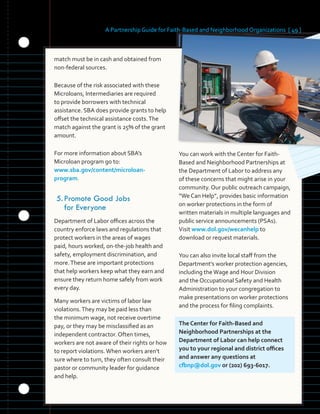 A Partnership Guide for Faith-Based and Neighborhood Organizations [ 49 ]
match must be in cash and obtained from
non-federal sources.
Because of the risk associated with these
Microloans, Intermediaries are required
to provide borrowers with technical
assistance. SBA does provide grants to help
offset the technical assistance costs.The
match against the grant is 25% of the grant
amount.
For more information about SBA’s
Microloan program go to:
www.sba.gov/content/microloan-
program.
5.	Promote	Good	Jobs	
for	Everyone
Department of Labor offices across the
country enforce laws and regulations that
protect workers in the areas of wages
paid, hours worked, on-the-job health and
safety, employment discrimination, and
more.These are important protections
that help workers keep what they earn and
ensure they return home safely from work
every day.
Many workers are victims of labor law
violations.They may be paid less than
the minimum wage, not receive overtime
pay, or they may be misclassified as an
independent contractor. Often times,
workers are not aware of their rights or how
to report violations.When workers aren’t
sure where to turn, they often consult their
pastor or community leader for guidance
and help.
You can work with the Center for Faith-
Based and Neighborhood Partnerships at
the Department of Labor to address any
of these concerns that might arise in your
community. Our public outreach campaign,
“We Can Help”, provides basic information
on worker protections in the form of
written materials in multiple languages and
public service announcements (PSAs).
Visit www.dol.gov/wecanhelp to
download or request materials.
You can also invite local staff from the
Department’s worker protection agencies,
including theWage and Hour Division
and the Occupational Safety and Health
Administration to your congregation to
make presentations on worker protections
and the process for filing complaints.
The Center for Faith-Based and
Neighborhood Partnerships at the
Department of Labor can help connect
you to your regional and district offices
and answer any questions at
cfbnp@dol.gov or (202) 693-6017.
 