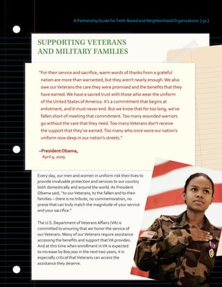 A Partnership Guide for Faith-Based and Neighborhood Organizations [ 51 ]
SUPPORTING VETERANS
�
AND MILITARY FAMILIES
�
“For their service and sacrifice, warm words of thanks from a grateful
nation are more than warranted, but they aren’t nearly enough.We also
owe ourVeterans the care they were promised and the benefits that they
have earned.We have a sacred trust with those who wear the uniform
of the United States of America. It’s a commitment that begins at
enlistment, and it must never end. But we know that for too long, we’ve
fallen short of meeting that commitment.Too many wounded warriors
go without the care that they need.Too manyVeterans don’t receive
the support that they’ve earned.Too many who once wore our nation’s
uniform now sleep in our nation’s streets.”
–President Obama,
April 9, 2009
Every day, our men and women in uniform risk their lives to
provide invaluable protection and services to our country
both domestically and around the world. As President
Obama said, “to ourVeterans, to the fallen and to their
families – there is no tribute, no commemoration, no
praise that can truly match the magnitude of your service
and your sacrifice.”
The U.S. Department ofVeterans Affairs (VA) is
committed to ensuring that we honor the service of
ourVeterans. Many of ourVeterans require assistance
accessing the benefits and support thatVA provides.
And at this time when enrollment inVA is expected
to increase by 800,000 in the next two years, it is
especially critical thatVeterans can access the
assistance they deserve.
 