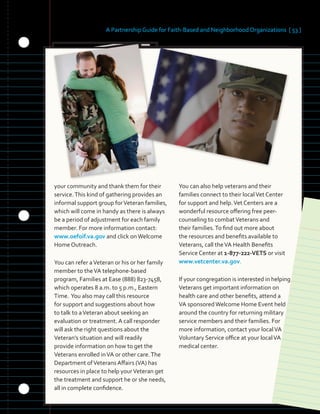 A Partnership Guide for Faith-Based and Neighborhood Organizations [ 53 ]
your community and thank them for their
service.This kind of gathering provides an
informal support group forVeteran families,
which will come in handy as there is always
be a period of adjustment for each family
member. For more information contact:
www.oefoif.va.gov and click onWelcome
Home Outreach.
You can refer aVeteran or his or her family
member to theVA telephone-based
program, Families at Ease (888) 823-7458,
which operates 8 a.m. to 5 p.m., Eastern
Time. You also may call this resource
for support and suggestions about how
to talk to aVeteran about seeking an
evaluation or treatment. A call responder
will ask the right questions about the
Veteran’s situation and will readily
provide information on how to get the
Veterans enrolled inVA or other care.The
Department ofVeterans Affairs (VA) has
resources in place to help yourVeteran get
the treatment and support he or she needs,
all in complete confidence.
You can also help veterans and their
families connect to their localVet Center
for support and help.Vet Centers are a
wonderful resource offering free peer-
counseling to combatVeterans and
their families.To find out more about
the resources and benefits available to
Veterans, call theVA Health Benefits
Service Center at 1-877-222-VETS or visit
www.vetcenter.va.gov.
If your congregation is interested in helping
Veterans get important information on
health care and other benefits, attend a
VA sponsoredWelcome Home Event held
around the country for returning military
service members and their families. For
more information, contact your localVA
Voluntary Service office at your localVA
medical center.
 