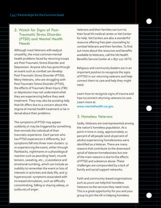 [ 54 ] Partnerships for the Common Good
	 	 	 	 	
	 	 	
	 	 	 	
	 	
2.	Watch for Signs of Post-
Traumatic Stress Disorder
(PTSD) and Mental Health
Needs
Although mostVeterans will readjust
smoothly, the most common mental
health problems faced by returning troops
are Post-Traumatic Stress Disorder and
Depression. Anyone who has gone through
an event such as combat can develop
Post-Traumatic Stress Disorder (PTSD).
ManyVeterans, who are struggling with
PostTraumatic Stress Disorder (PTSD),
the effects ofTraumatic Brain Injury (TBI)
or depression may not understand what
they are experiencing before they seek
treatment.They may also be avoiding help
thatVA offers due to a concern about the
stigma of mental health treatment or be in
denial about their problems.
The symptoms of PTSD may appear
suddenly or may be triggered by something
that reminds the individual of their
traumatic experience. Each person who
has PTSD experiences it differently, but
symptoms fall into three main clusters: 1)
re-experiencing the event, either through
flashbacks, nightmares or a physiological
reaction such as pounding heart, muscle
tension, sweating, etc.; 2) avoidance and
emotional numbing, which can include an
inability to remember the event or loss of
interests in activities and daily life; and 3)
hyperarousal: symptoms associated with
increased stimulation, such as difficulty
concentrating, falling or staying asleep, or
outbursts of anger.
Veterans and their families can turn to
their localVA medical center orVet Center
for help.Vet Centers are also a wonderful
resource offering free peer-counseling to
combatVeterans and their families.To find
out more about the resources and benefits
available toVeterans, call theVA Health
Benefits Service Center at 1-877-222-VETS.
Religious and community leaders are in an
important position to recognize the signs
of PTSD in our returning veterans and help
connect them to care and help they might
need.
Learn how to recognize signs of trauma and
how to connect returning veterans to care.
Learn more at:
www.mentalhealth.va.gov.
3.	Homeless Veterans
Sadly,Veterans are overrepresented among
the nation’s homeless population. At a
point in time in 2009, approximately 12
percent of all people (and 16 percent of
adults) experiencing homelessness were
identified as aVeteran.There are many
reasons that contribute to the downward
spiral ofVeteran homelessness but one
of the main reasons is due to the effects
of PTSD and substance abuse.These
challenges are compounded by a lack of
family and social support networks.
Faith and community-based organizations
such as yours can help link homeless
Veterans to the services they need most.
This is a great opportunity for you and your
group to join theVA in helping homeless
 