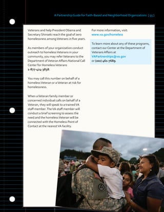 A Partnership Guide for Faith-Based and Neighborhood Organizations [ 55 ]
Veterans and help President Obama and
Secretary Shinseki reach the goal of zero
homelessness amongVeterans in five years.
As members of your organization conduct
outreach to homelessVeterans in your
community, you may referVeterans to the
Department ofVeteran Affairs National Call
Center for HomelessVeterans
1-877-424-3838.
You may call this number on behalf of a
homelessVeteran or aVeteran at risk for
homelessness.
When aVeteran family member or
concerned individual calls on behalf of a
Veteran, they will speak to a trainedVA
staff member.TheVA staff member will
conduct a brief screening to assess the
need and the homelessVeteran will be
connected with the Homeless Point of
Contact at the nearestVA facility.
For more information, visit:
www.va.gov/homeless
To learn more about any of these programs,
contact our Center at the Department of
Veterans Affairs at
VAPartnerships@va.gov
or (202) 461-7689.
 