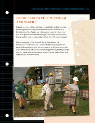 A Partnership Guide for Faith-Based and Neighborhood Organizations [ 57 ]
ENCOURAGING VOLUNTEERISM
AND SERVICE
In 2009, over five million volunteers helped faith- and community-
based organizations carry out their missions and assist those in
their communities. People are volunteering now more than ever,
and more Americans volunteer through faith-based organizations
than any other kind of organization.What does this mean for you?
With the passage of the Kennedy Serve America Act, the
Corporation for National and Community Service (CNCS) has an
expanded mandate to work across programs to demonstrate results
in six critical areas: education, economic opportunity, healthy futures,
disaster preparation and response, environmental stewardship, and
Veterans and military families.
 