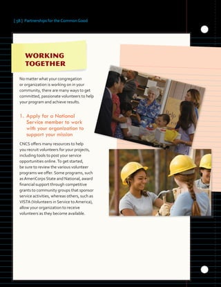 [ 58 ] Partnerships for the Common Good
	
No matter what your congregation
or organization is working on in your
community, there are many ways to get
committed, passionate volunteers to help
your program and achieve results.
1.	Apply for a National
Service member to work
with your organization to
support your mission
CNCS offers many resources to help
you recruit volunteers for your projects,
including tools to post your service
opportunities online.To get started,
be sure to review the various volunteer
programs we offer. Some programs, such
as AmeriCorps State and National, award
financial support through competitive
grants to community groups that sponsor
service activities, whereas others, such as
VISTA (Volunteers in Service to America),
allow your organization to receive
volunteers as they become available.
 