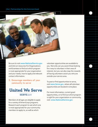 [ 60 ] Partnerships for the Common Good
	 	 	 	
	 	
Be sure to visit www.NationalService.gov
and click on resources For Organizations
and Grantees to find out which program
is most appropriate for your organization
and your needs, how to apply and relevant
contact information.
2.	Encourage members of your
community to serve
Members of all ages are eligible to apply
for a variety of AmeriCorps programs.
Research each program to see which one
is most appropriate for your community
members to apply to, as well as which
volunteer opportunities are available to
you. Not only can you assist those looking
for a way to volunteer in their area of
interest, but you can also reap the rewards
of having volunteers assist you who are
outside your service area.
To post or find opportunities to serve,
visit www.Serve.gov, where all volunteer
opportunities are located in one place.
For more information, current grant
opportunities, or to find out which program
is right for your organization or community,
visit: www.NationalService.gov.
 