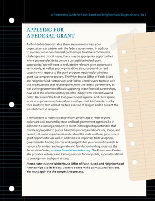 A Partnership Guide for Faith-Based and Neighborhood Organizations [ 61 ]
APPLYING FOR
A FEDERAL GRANT
As this toolkit demonstrates, there are numerous ways your
organization can partner with the federal government. In addition
to diverse civic or non-financial partnerships to address community
challenges and critical issues, there may be appropriate opportunities
where you may decide to pursue a competitive federal grant
opportunity.You will want to evaluate the relevant grant opportunity
very closely, as well as your organization’s size, scope and current
capacity with respect to the grant program. Applying for a federal
grant is a competitive process.TheWhite House Office of Faith-Based
and Neighborhood Partnerships and federal Centers work to make sure
that organizations that receive grants from the federal government, as
well as the government officials supporting those financial partnerships,
have all of the information they need to comply with relevant law and
policy. Because of the trust that government agencies and clients place
in these organizations, financial partnerships must be characterized by
their ability to both uphold the free exercise of religion and to prevent the
establishment of religion.
It is important to note that a significant percentage of federal grant
dollars are also awarded by state and local government agencies. So in
addition to assessing competitive direct federal grant opportunities that
may be appropriate to pursue based on your organization’s size, scope, and
capacity, it is also important to understand the state and local government
grant opportunities as well. In addition, it is important to develop non-
governmental funding sources and prospects for your nonprofit as well. A
resource for understanding private and foundation funding sources is the
Foundation Center, at www.foundationcenter.org. The Foundation Center
also provides webinars and training sessions for nonprofits, especially related
to development and grant writing.
Please note that the White House Office of Faith-Based and Neighborhood
Partnerships and its federal Centers do not make grant award decisions.
You must apply via the competitive process.
 