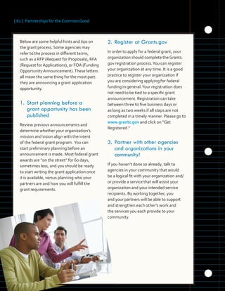 [ 62 ] Partnerships for the Common Good
	 	 	 	
	 	 	 	
	
	
	 	 	 	
	 	 	 	
	
Below are some helpful hints and tips on
the grant process. Some agencies may
refer to the process in different terms,
such as a RFP (Request for Proposals), RFA
(Request for Applications), or FOA (Funding
Opportunity Announcement).These letters
all mean the same thing for the most part:
they are announcing a grant application
opportunity.
1.	Start planning before a
grant opportunity has been
published
Review previous announcements and
determine whether your organization’s
mission and vision align with the intent
of the federal grant program. You can
start preliminary planning before an
announcement is made. Most federal grant
awards are “on the street” for 60 days,
sometimes less, and you should be ready
to start writing the grant application once
it is available, versus planning who your
partners are and how you will fulfill the
grant requirements.
2.	Register	at	Grants.gov
In order to apply for a federal grant, your
organization should complete the Grants.
gov registration process.You can register
your organization at any time. It is a good
practice to register your organization if
you are considering applying for federal
funding in general.Your registration does
not need to be tied to a specific grant
announcement. Registration can take
between three to five business days or
as long as two weeks if all steps are not
completed in a timely manner. Please go to
www.grants.gov and click on “Get
Registered.”
3.	Partner with other agencies
and organizations in your
community!
If you haven’t done so already, talk to
agencies in your community that would
be a logical fit with your organization and/
or provide a service that will assist your
organization and your intended service
recipients. By working together, you
and your partners will be able to support
and strengthen each other’s work and
the services you each provide to your
community.
 