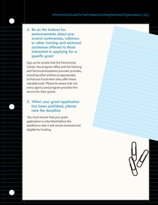 A Partnership Guide for Faith-Based and Neighborhood Organizations [ 63 ]
	 	 	 	 	
	 	
	 	 	
	 	 	 	 	
	 	 	 	
	 	 	 	 	
	 	
	 	 	 	
	 	 	 	
	 	 	
4.	Be on the lookout for
announcements about pre-
award conferences, webinars
or other training and technical
assistance offered to those
interested in applying for a
specific grant
Sign up for emails that the Partnership
Center, the program office and theTraining
andTechnical Assistance provider provides,
including other entities as appropriate,
to find out if and when they offer these
valuable tools. Please be aware that not
every agency and program provides this
service for their grants.
5.	When your grant application
has been published, please
note the deadline
You must ensure that your grant
application is submitted before the
deadline or else it will not be reviewed and
eligible for funding.
 