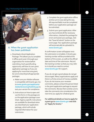 [ 64 ] Partnerships for the Common Good
	 	 	 	
	 	
6.	When the grant application
has been published:
1. Download a Grant Application
Package.This allows you to complete
it offline and route it through your
organization for review before
submitting. Each grant/funding
opportunity will have its own grant
application package so if you are
applying for more than one grant,
be sure to download all appropriate
packages.
a. Make sure your Adobe software
is compatible with Grants.gov. Go
to www.grants.gov/applicants/
AdobeVersioningTestOnly.jsp to
test your version for compliance.
b. Instructions on how to open and
use the forms in the package are
on the application package cover
sheet. Agency specific instructions
are available for download when
you download your application
package, which will include
required information for your
submission.
2. Complete the grant application offline
and be sure to save along the way.
All required fields must be completed
before your application package can
be submitted.
3. Submit your grant application. After
you have entered all the necessary
information, checked the package for
errors and saved your package, click
the “Save & Submit” button on the
cover page.Your application package
will automatically be uploaded to
www.Grants.gov.
A confirmation screen will appear once
the submission is complete. A Grants.gov
tracking number will be provided at the
bottom of this screen, as well as the official
date and time of the submission. Record
the tracking number so that you may refer
to it should you need to contact
www.Grants.gov for support.
If you do not get a grant please do not get
discouraged. Many organizations apply and
there is a finite amount of money available.
If you do not receive your reviewer
comments, please contact the person listed
in the grant application package to request
the comments. Review them and be sure to
take the comments into consideration the
next time you apply for a federal grant.
For additional details on how to apply for
a grant go to www.Grants.gov and click
on “Apply for Grants.”
 