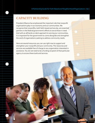 A Partnership Guide for Faith-Based and Neighborhood Organizations [ 67 ]
CAPACITY BUILDING
President Obama has emphasized the important role that nonprofit
organizations play in our economy and our communities.We
recognize that nonprofits, both faith-based and secular, are essential
partners in the federal government’s efforts to serve those in need.
And with an all hands on deck approach to serving our communities,
it is important for the government to come alongside and strengthen
the work of organizations seeking to address community needs.
Here are several resources you can use right now to support and
strengthen your nonprofit and your community.The resources and
services are available free of charge to any organization interested in
assistance.You do not need to be a funding recipient of that particular
agency to access these tools and services.
 