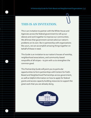 A Partnership Guide for Faith-Based and Neighborhood Organizations [ 5 ]
THIS IS AN INVITATION.
This is an invitation to partner with theWhite House and
Agencies across the federal government to roll up our
sleeves and work together to improve our communities.
We all know that government cannot solve our nation’s
problems on its own. But in partnership with organizations
like yours, we can accomplish amazing things together on
behalf of those in need.
This Guide is an invitation to our nation’s houses of worship,
neighborhood associations, and community-based
nonprofits of all stripes – to join with us to strengthen the
common good.
This Partnership Guide will point you to particular
opportunities to form partnerships with Centers for Faith-
Based and Neighborhood Partnerships across government,
as well as helpful information on how to apply for federal
grants and access capacity building resources to support the
great work that you are already doing.
 