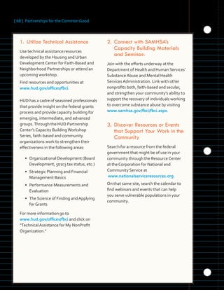 [ 68 ] Partnerships for the Common Good
	 	 	 	 	
	 	 	
	
	 	 	 	
	 	 	 	 	 	
1.	Utilize Technical Assistance
Use technical assistance resources
developed by the Housing and Urban
Development Center for Faith-Based and
Neighborhood Partnerships or attend an
upcoming workshop.
Find resources and opportunities at
www.hud.gov/offices/fbci.
HUD has a cadre of seasoned professionals
that provide insight on the federal grants
process and provide capacity building for
emerging, intermediate, and advanced
groups.Through the HUD Partnership
Center’s Capacity BuildingWorkshop
Series, faith-based and community
organizations work to strengthen their
effectiveness in the following areas:
• Organizational Development (Board
Development, 501c3 tax status, etc.)
• Strategic Planning and Financial
Management Basics
• Performance Measurements and
Evaluation
• The Science of Finding and Applying
for Grants
For more information go to
www.hud.gov/offices/fbci and click on
“Technical Assistance for My NonProfit
Organization.”
2.	Connect with SAMHSA’s
Capacity Building Materials
and Seminar:
Join with the efforts underway at the
Department of Health and Human Services’
Substance Abuse and Mental Health
Services Administration. Link with other
nonprofits both, faith-based and secular,
and strengthen your community’s ability to
support the recovery of individuals working
to overcome substance abuse by visiting
www.samhsa.gov/fbci/fbci.aspx.
3.	Discover Resources or Events
that Support Your Work in the
Community
Search for a resource from the federal
government that might be of use in your
community through the Resource Center
at the Corporation for National and
Community Service at
www.nationalserviceresources.org.
On that same site, search the calendar to
find webinars and events that can help
you serve vulnerable populations in your
community.
 