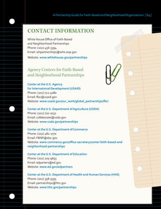 A Partnership Guide for Faith-Based and Neighborhood Organizations [ 69 ]
CONTACT INFORMATION
�
White House Office of Faith-Based
and Neighborhood Partnerships
Phone: (202) 456-3394
Email: whpartnerships@who.eop.gov
Website: www.whitehouse.gov/partnerships
Agency Centers for Faith-Based
and Neighborhood Partnerships
Center at the U.S. Agency
for International Development (USAID)
Phone: (202) 712-4080
Email: fbci@usaid.gov
Website: www.usaid.gov/our_work/global_partnerships/fbci
Center at the U.S. Department of Agriculture (USDA)
Phone: (202) 720-2032
Email: collaborate@usda.gov
Website: www.usda.gov/partnerships
Center at the U.S. Department of Commerce
Phone: (202) 482-2770
Email: FBNP@doc.gov
Website: www.commerce.gov/office-secretary/center-faith-based-and-
neighborhood-partnerships
Center at the U.S. Department of Education
Phone: (202) 205-9655
Email: edparters@ed.gov
Website: www.ed.gov/edpartners
Center at the U.S. Department of Health and Human Services (HHS)
Phone: (202) 358-3595
Email: partnerships@hhs.gov
Website: www.hhs.gov/partnerships
 