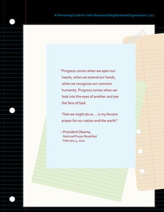 A Partnership Guide for Faith-Based and Neighborhood Organizations [ 71 ]
“Progress comes when we open our
hearts, when we extend our hands,
when we recognize our common
humanity. Progress comes when we
look into the eyes of another and see
the face of God.
That we might do so … is my fervent
prayer for our nation and the world.”
– President Obama,
National Prayer Breakfast
February 4, 2010
 