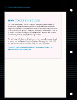 [ 6 ] Partnerships for the Common Good
HOW TO USE THIS GUIDE
This Guide is designed to give local faith and community leaders a menu of
opportunities to partner with President Obama’s Office for Faith-Based and
Neighborhood Partnerships to address a variety of challenges and issues critical
to local communities.This list is not by any means exhaustive. Use this Guide to
review the kinds of partnerships that can be formed in the areas that are most
important to your local congregation or organization.
The staff at our Faith-Based and Neighborhood Partnership Centers stand ready
to support your local group in forming the partnerships described in this Guide
and to answer any questions you have about how to move forward.
Learn more about our office and stay up to date on all of our work at:
www.whitehouse.gov/partnerships
 