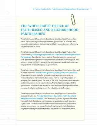 A Partnership Guide for Faith-Based and Neighborhood Organizations [ 7 ]
THE WHITE HOUSE OFFICE OF
FAITH-BASED AND NEIGHBORHOOD
PARTNERSHIPS
TheWhite House Office of Faith-Based and Neighborhood Partnerships
forms and supports partnerships between government at all levels and
nonprofit organizations, both secular and faith-based, to more effectively
serve Americans in need.
TheWhite House Office of Faith-Based and Neighborhood Partnerships
coordinates 13 Federal agency Centers for Faith-Based and Neighborhood
Partnerships. Each Center forms partnerships between its agency and
faith-based and neighborhood organizations to advance specific goals.This
resource guide highlights some of the programmatic work our Centers are
engaged with across all aspects of government.
TheWhite House Office of Faith-Based and Neighborhood Partnerships and
its Federal Centers do not award grants or make grant award decisions.
Organizations must apply for grants through a competitive process.
This guide shares more information about how to begin the process of
applying for a federal grant. Because of the trust that government agencies
and clients place in these organizations, financial partnerships with the
government must be characterized by their ability to both uphold the free
exercise of religion and to prevent the establishment of religion.
TheWhite House Office of Faith-Based and Neighborhood Partnerships
also coordinates the President’s Advisory Council on Faith-Based and
Neighborhood Partnerships.This Advisory Council is a group of leaders
from both faith-based and non-sectarian organizations, each serving a
1-year term.The Advisory Council forms recommendations on how the
federal government can more effectively partner with faith-based and
neighborhood organizations to better serve families and communities.
 