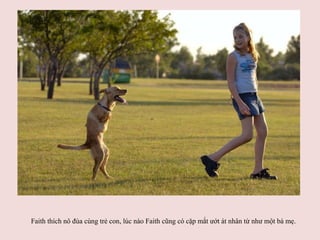 　 Faith thích nô đùa cùng trẻ con, lúc nào Faith cũng có cặp mắt ướt át nhân từ như một bà mẹ.   