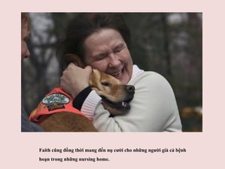 Faith cũng đồng thời mang đến nụ cười cho những người già cả bệnh hoạn trong những nursing home.   
