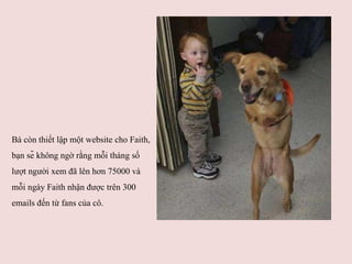 Bà còn thiết lập một website cho Faith, bạn sẽ không ngờ rằng mỗi tháng số lượt người xem đã lên hơn 75000 và mỗi ngày Faith nhận được trên 300 emails đến từ fans của cô.  