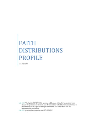 FAITH
DISTRIBUTIONS
PROFILE
144-509 NPO
Luk 4:18 "The Spirit of YAHWEH is upon me and because of this, He has anointed me to
declare the good news to the poor. And He has sent me to heal the brokenhearted and to
preach release to the captives and sight to the blind. And to free those who are
oppressed with forgiveness,
Luk 4:19 to preach the acceptable year of YAHWEH."
 