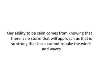 Our ability to be calm comes from knowing that
there is no storm that will approach us that is
so strong that Jesus cannot rebuke the winds
and waves
 