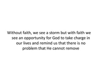 Without faith, we see a storm but with faith we
see an opportunity for God to take charge in
our lives and remind us that there is no
problem that He cannot remove
 